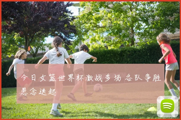 今日女篮世界杯激战多场 各队争胜悬念迭起