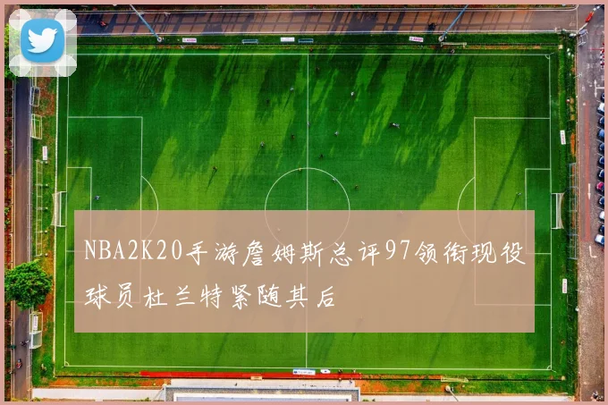 NBA2K20手游詹姆斯总评97领衔现役球员杜兰特紧随其后