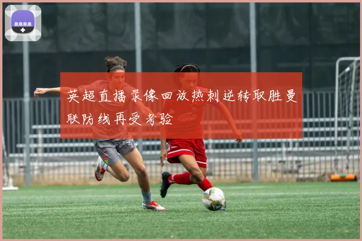 英超直播录像回放热刺逆转取胜曼联防线再受考验