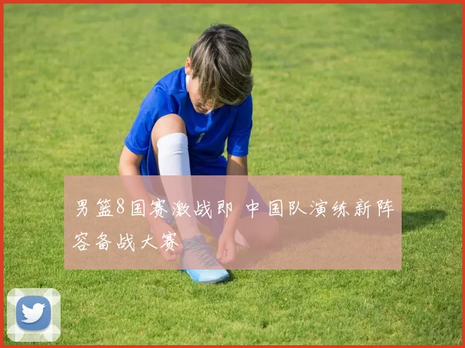 男篮8国赛激战即 中国队演练新阵容备战大赛