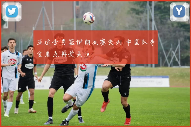 亚运会男篮伊朗决赛失利 中国队夺金看点再受关注