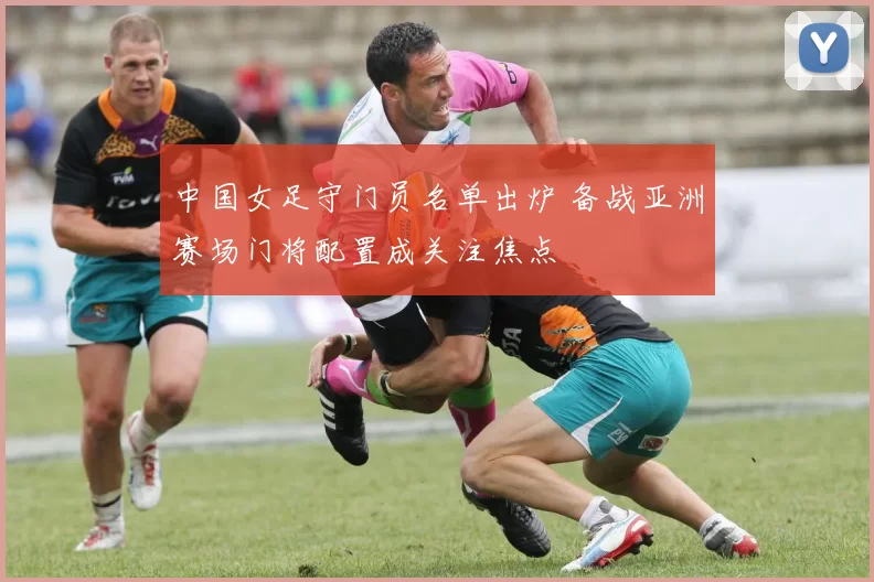 中国女足守门员名单出炉 备战亚洲赛场门将配置成关注焦点