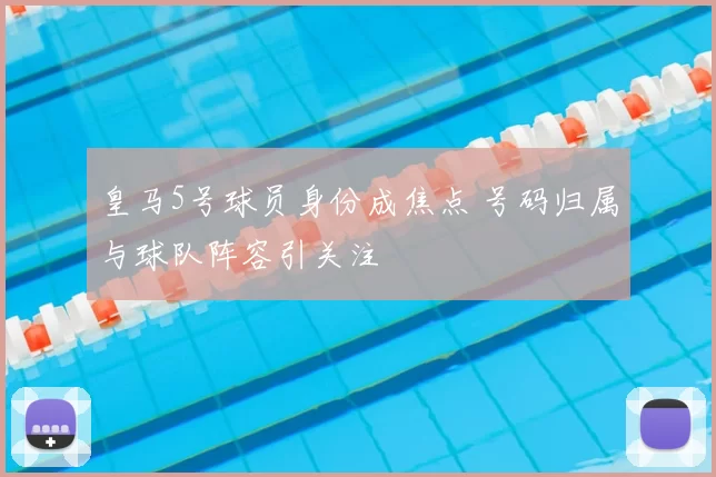 皇马5号球员身份成焦点 号码归属与球队阵容引关注