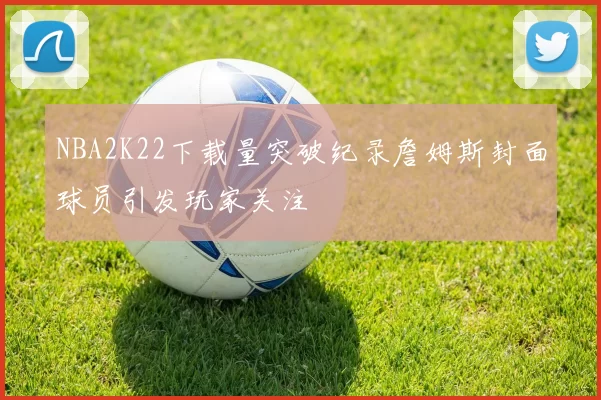 NBA2K22下载量突破纪录詹姆斯封面球员引发玩家关注