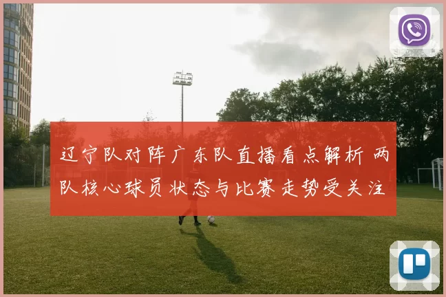 辽宁队对阵广东队直播看点解析 两队核心球员状态与比赛走势受关注