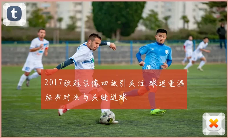 2017欧冠录像回放引关注 球迷重温经典对决与关键进球
