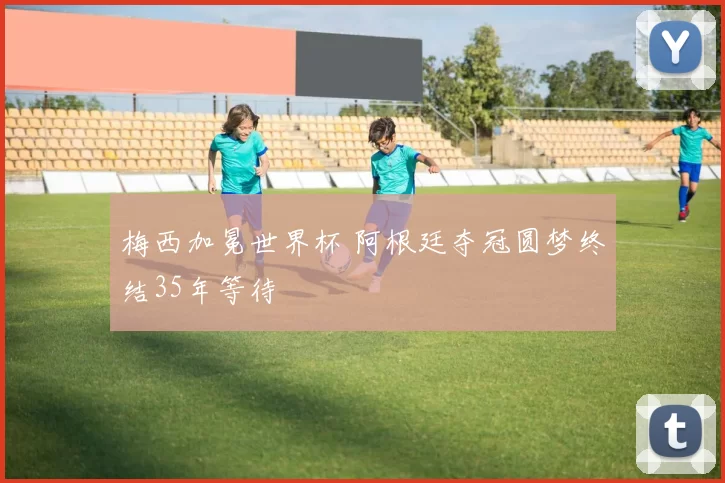 梅西加冕世界杯 阿根廷夺冠圆梦终结35年等待