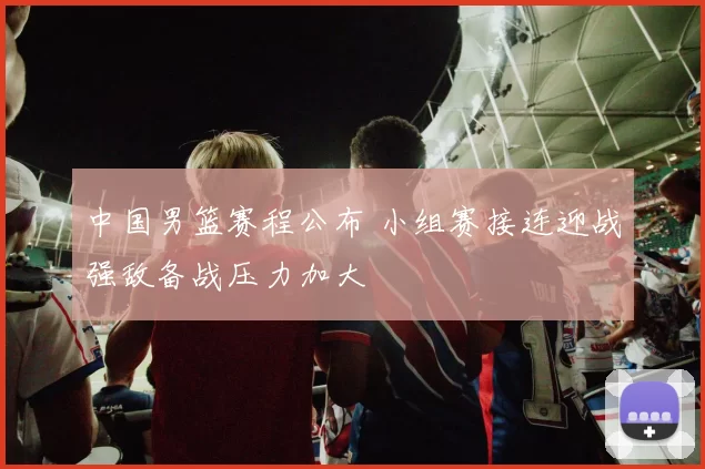 中国男篮赛程公布 小组赛接连迎战强敌备战压力加大
