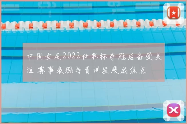 中国女足2022世界杯夺冠后备受关注 赛事表现与青训发展成焦点