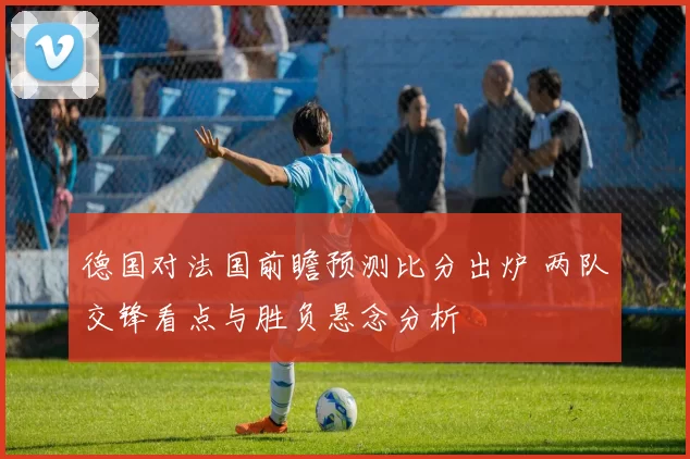 德国对法国前瞻预测比分出炉 两队交锋看点与胜负悬念分析