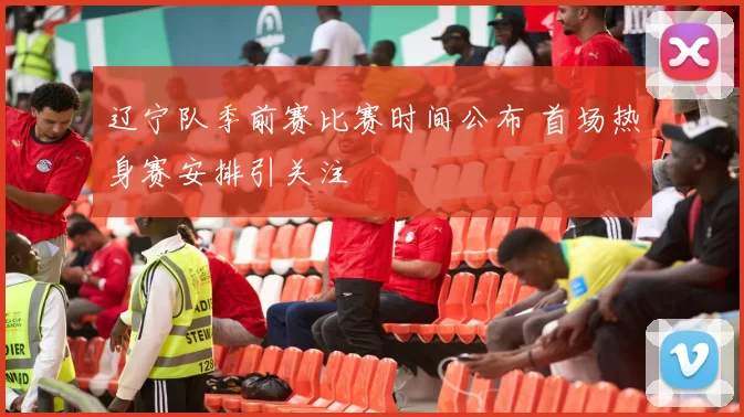 辽宁队季前赛比赛时间公布 首场热身赛安排引关注