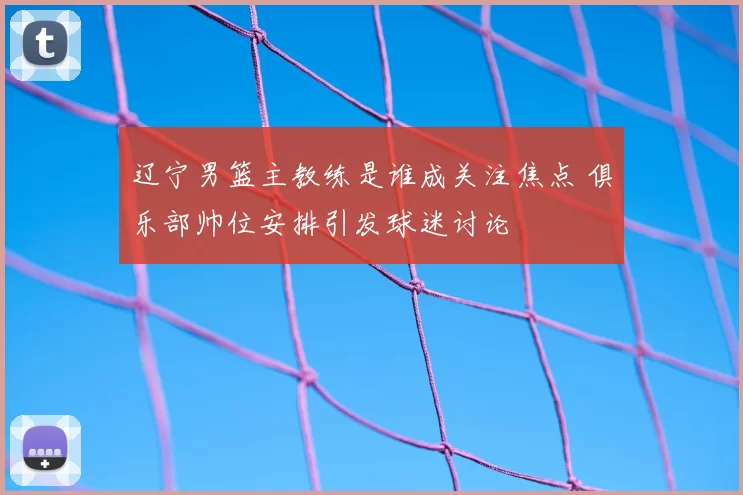 辽宁男篮主教练是谁成关注焦点 俱乐部帅位安排引发球迷讨论