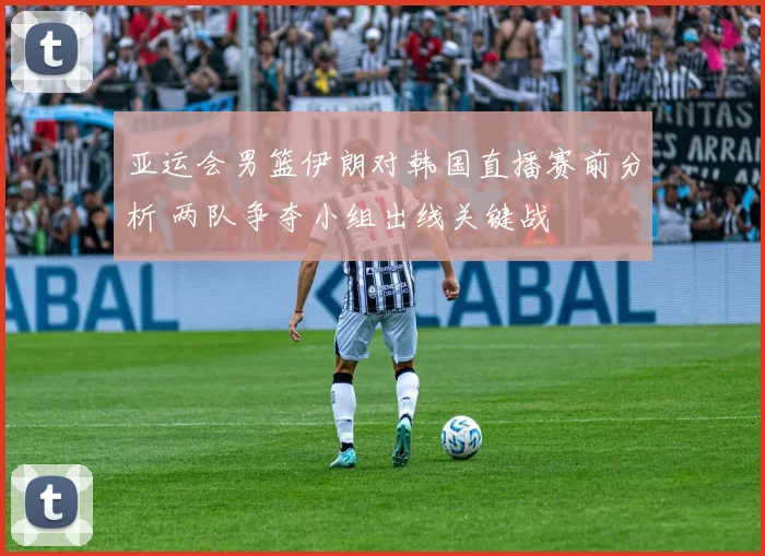 亚运会男篮伊朗对韩国直播赛前分析 两队争夺小组出线关键战