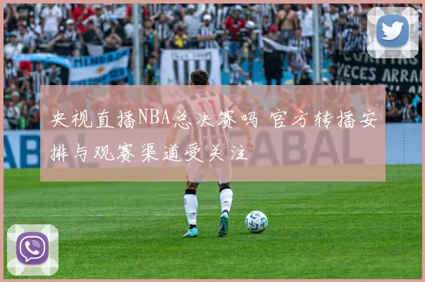 央视直播NBA总决赛吗 官方转播安排与观赛渠道受关注