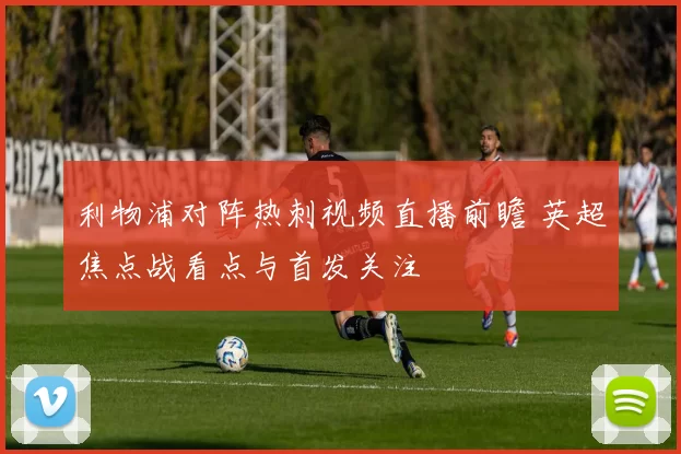 利物浦对阵热刺视频直播前瞻 英超焦点战看点与首发关注