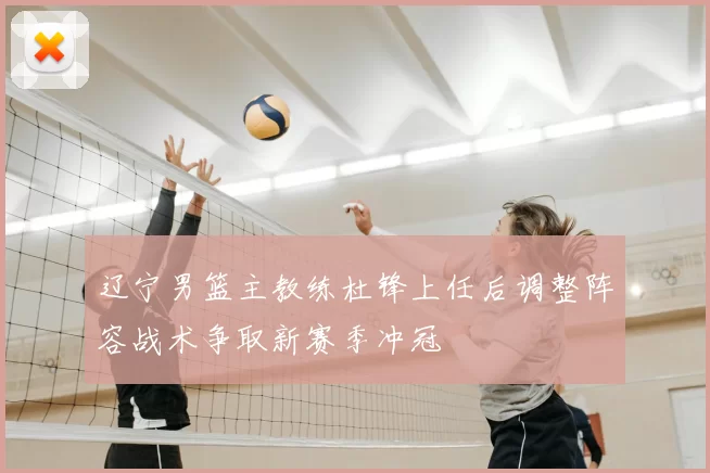 辽宁男篮主教练杜锋上任后调整阵容战术争取新赛季冲冠