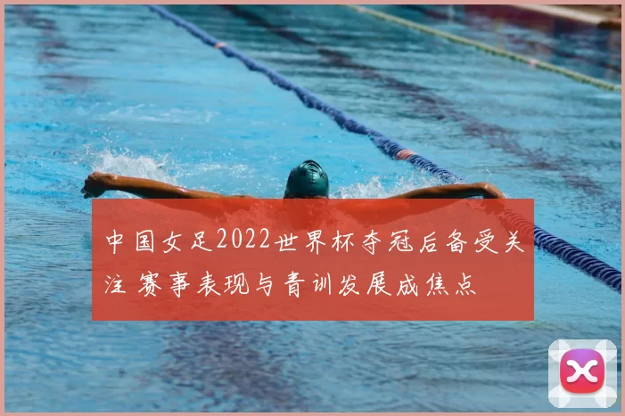 中国女足2022世界杯夺冠后备受关注 赛事表现与青训发展成焦点