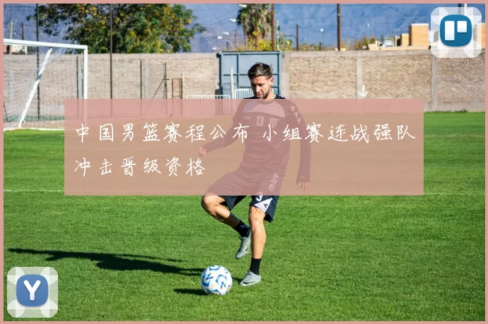 中国男篮赛程公布 小组赛连战强队冲击晋级资格