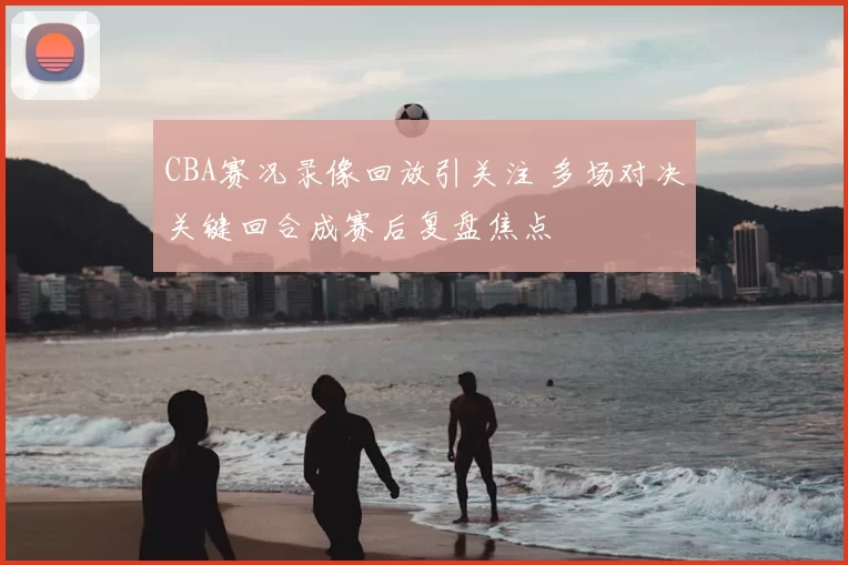CBA赛况录像回放引关注 多场对决关键回合成赛后复盘焦点
