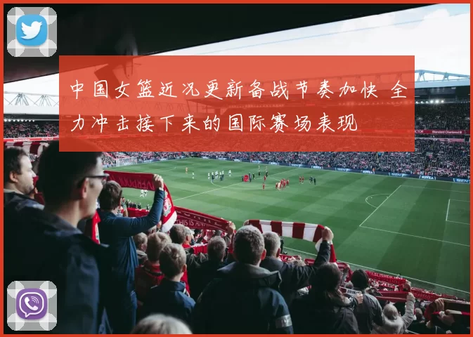 中国女篮近况更新备战节奏加快 全力冲击接下来的国际赛场表现