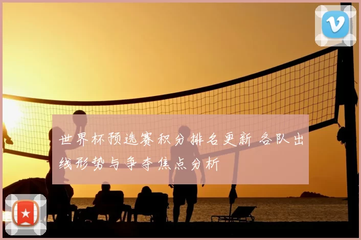世界杯预选赛积分排名更新 各队出线形势与争夺焦点分析