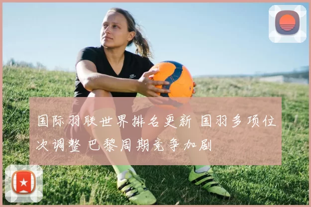 国际羽联世界排名更新 国羽多项位次调整 巴黎周期竞争加剧