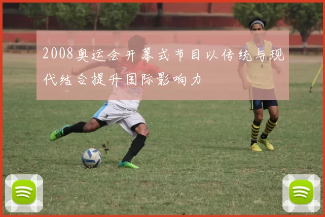 2008奥运会开幕式节目以传统与现代结合提升国际影响力