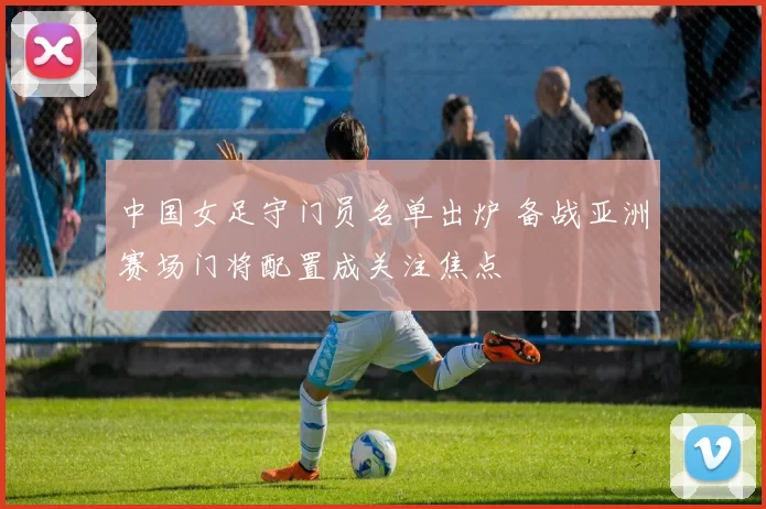 中国女足守门员名单出炉 备战亚洲赛场门将配置成关注焦点